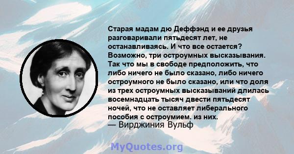 Старая мадам дю Деффэнд и ее друзья разговаривали пятьдесят лет, не останавливаясь. И что все остается? Возможно, три остроумных высказывания. Так что мы в свободе предположить, что либо ничего не было сказано, либо