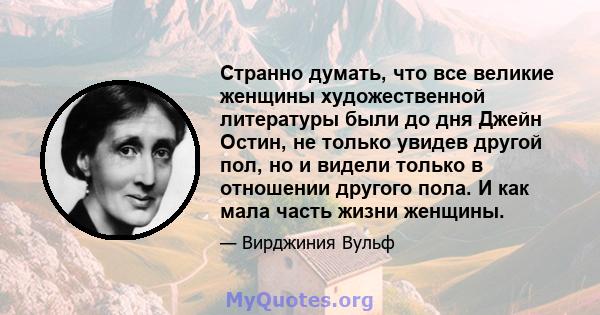 Странно думать, что все великие женщины художественной литературы были до дня Джейн Остин, не только увидев другой пол, но и видели только в отношении другого пола. И как мала часть жизни женщины.