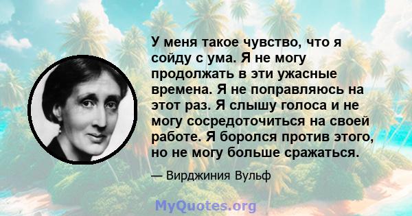 У меня такое чувство, что я сойду с ума. Я не могу продолжать в эти ужасные времена. Я не поправляюсь на этот раз. Я слышу голоса и не могу сосредоточиться на своей работе. Я боролся против этого, но не могу больше