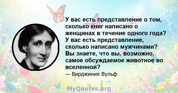 У вас есть представление о том, сколько книг написано о женщинах в течение одного года? У вас есть представление, сколько написано мужчинами? Вы знаете, что вы, возможно, самое обсуждаемое животное во вселенной?