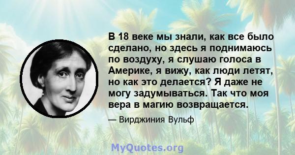 В 18 веке мы знали, как все было сделано, но здесь я поднимаюсь по воздуху, я слушаю голоса в Америке, я вижу, как люди летят, но как это делается? Я даже не могу задумываться. Так что моя вера в магию возвращается.