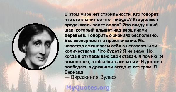 В этом мире нет стабильности. Кто говорит, что это значит во что -нибудь? Кто должен предсказать полет слова? Это воздушный шар, который плывет над вершинами деревьев. Говорить о знаниях бесполезно. Все эксперимент и