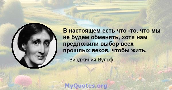 В настоящем есть что -то, что мы не будем обменять, хотя нам предложили выбор всех прошлых веков, чтобы жить.