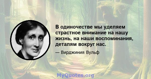 В одиночестве мы уделяем страстное внимание на нашу жизнь, на наши воспоминания, деталям вокруг нас.