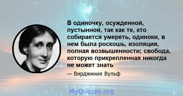 В одиночку, осужденной, пустынной, так как те, кто собирается умереть, одиноки, в нем была роскошь, изоляция, полная возвышенности; свобода, которую прикрепленная никогда не может знать