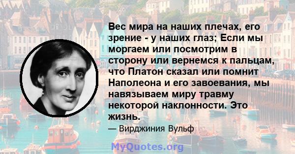 Вес мира на наших плечах, его зрение - у наших глаз; Если мы моргаем или посмотрим в сторону или вернемся к пальцам, что Платон сказал или помнит Наполеона и его завоевания, мы навязываем миру травму некоторой