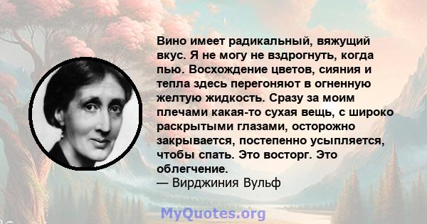 Вино имеет радикальный, вяжущий вкус. Я не могу не вздрогнуть, когда пью. Восхождение цветов, сияния и тепла здесь перегоняют в огненную желтую жидкость. Сразу за моим плечами какая-то сухая вещь, с широко раскрытыми