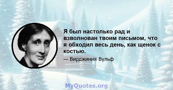 Я был настолько рад и взволнован твоим письмом, что я обходил весь день, как щенок с костью.