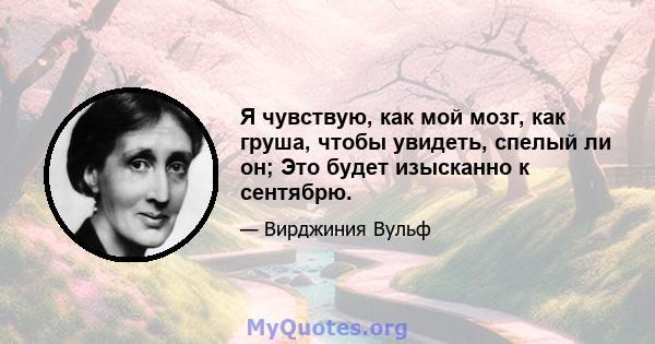 Я чувствую, как мой мозг, как груша, чтобы увидеть, спелый ли он; Это будет изысканно к сентябрю.