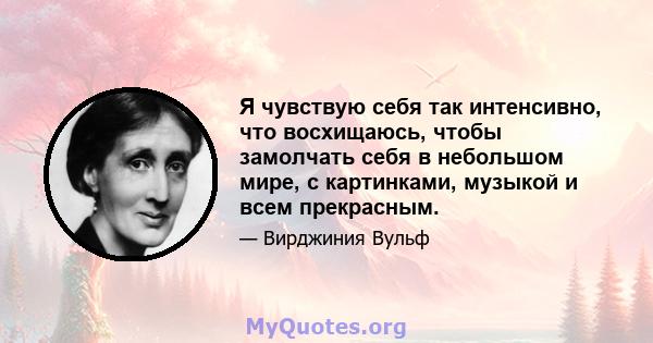 Я чувствую себя так интенсивно, что восхищаюсь, чтобы замолчать себя в небольшом мире, с картинками, музыкой и всем прекрасным.