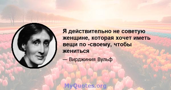 Я действительно не советую женщине, которая хочет иметь вещи по -своему, чтобы жениться