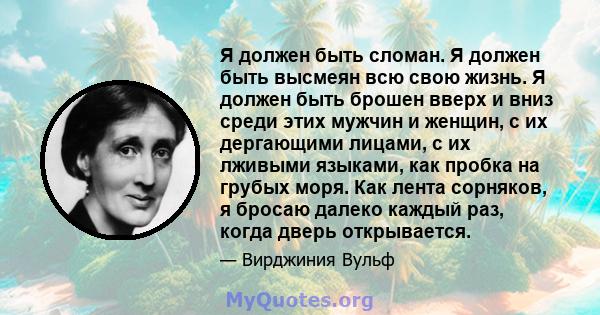 Я должен быть сломан. Я должен быть высмеян всю свою жизнь. Я должен быть брошен вверх и вниз среди этих мужчин и женщин, с их дергающими лицами, с их лживыми языками, как пробка на грубых моря. Как лента сорняков, я