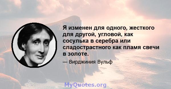 Я изменен для одного, жесткого для другой, угловой, как сосулька в серебра или сладострастного как пламя свечи в золоте.