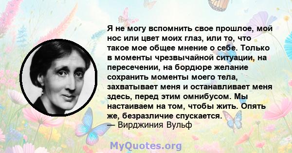 Я не могу вспомнить свое прошлое, мой нос или цвет моих глаз, или то, что такое мое общее мнение о себе. Только в моменты чрезвычайной ситуации, на пересечении, на бордюре желание сохранить моменты моего тела,