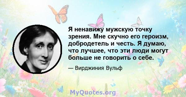 Я ненавижу мужскую точку зрения. Мне скучно его героизм, добродетель и честь. Я думаю, что лучшее, что эти люди могут больше не говорить о себе.