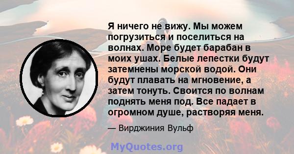 Я ничего не вижу. Мы можем погрузиться и поселиться на волнах. Море будет барабан в моих ушах. Белые лепестки будут затемнены морской водой. Они будут плавать на мгновение, а затем тонуть. Своится по волнам поднять меня 