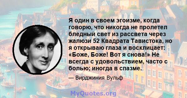 Я один в своем эгоизме, когда говорю, что никогда не пролетел бледный свет из рассвета через жалюзи 52 Квадрата Тавистока, но я открываю глаза и восклицает: «Боже, Боже! Вот я снова!» Не всегда с удовольствием, часто с