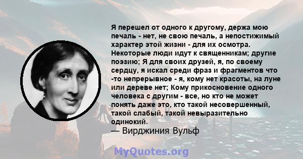 Я перешел от одного к другому, держа мою печаль - нет, не свою печаль, а непостижимый характер этой жизни - для их осмотра. Некоторые люди идут к священникам; другие поэзию; Я для своих друзей, я, по своему сердцу, я