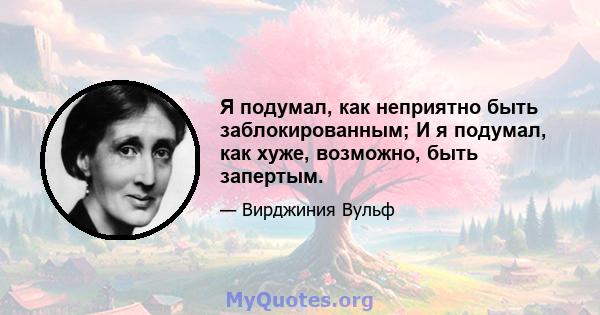 Я подумал, как неприятно быть заблокированным; И я подумал, как хуже, возможно, быть запертым.