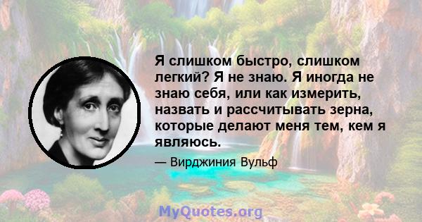 Я слишком быстро, слишком легкий? Я не знаю. Я иногда не знаю себя, или как измерить, назвать и рассчитывать зерна, которые делают меня тем, кем я являюсь.