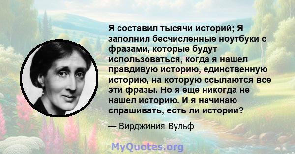 Я составил тысячи историй; Я заполнил бесчисленные ноутбуки с фразами, которые будут использоваться, когда я нашел правдивую историю, единственную историю, на которую ссылаются все эти фразы. Но я еще никогда не нашел