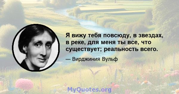 Я вижу тебя повсюду, в звездах, в реке, для меня ты все, что существует; реальность всего.