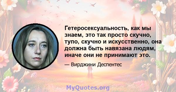 Гетеросексуальность, как мы знаем, это так просто скучно, тупо, скучно и искусственно, она должна быть навязана людям, иначе они не принимают это.