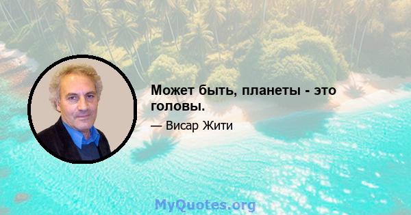 Может быть, планеты - это головы.