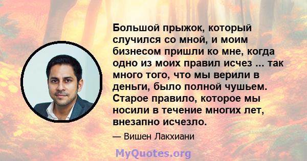 Большой прыжок, который случился со мной, и моим бизнесом пришли ко мне, когда одно из моих правил исчез ... так много того, что мы верили в деньги, было полной чушьем. Старое правило, которое мы носили в течение многих 