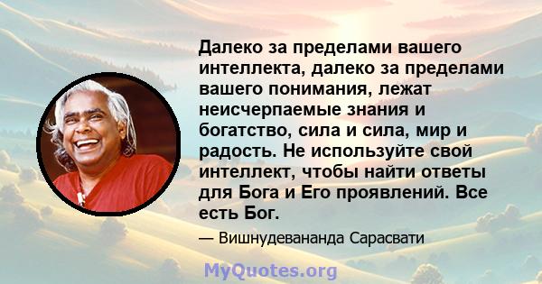 Далеко за пределами вашего интеллекта, далеко за пределами вашего понимания, лежат неисчерпаемые знания и богатство, сила и сила, мир и радость. Не используйте свой интеллект, чтобы найти ответы для Бога и Его