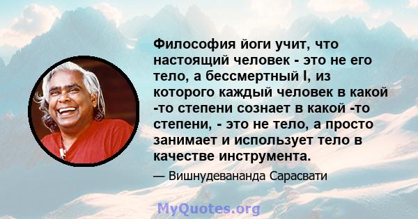 Философия йоги учит, что настоящий человек - это не его тело, а бессмертный I, из которого каждый человек в какой -то степени сознает в какой -то степени, - это не тело, а просто занимает и использует тело в качестве