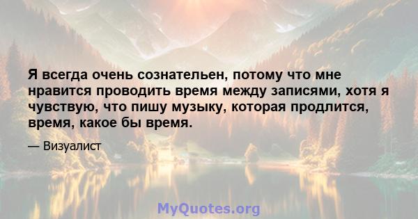 Я всегда очень сознательен, потому что мне нравится проводить время между записями, хотя я чувствую, что пишу музыку, которая продлится, время, какое бы время.