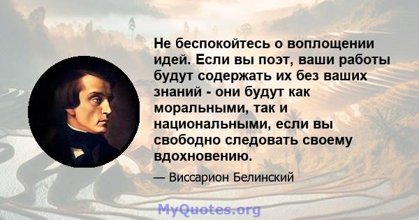 Не беспокойтесь о воплощении идей. Если вы поэт, ваши работы будут содержать их без ваших знаний - они будут как моральными, так и национальными, если вы свободно следовать своему вдохновению.