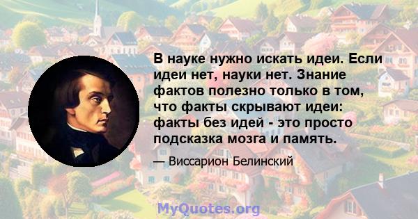 В науке нужно искать идеи. Если идеи нет, науки нет. Знание фактов полезно только в том, что факты скрывают идеи: факты без идей - это просто подсказка мозга и память.