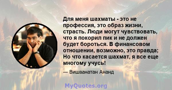 Для меня шахматы - это не профессия, это образ жизни, страсть. Люди могут чувствовать, что я покорил пик и не должен будет бороться. В финансовом отношении, возможно, это правда; Но что касается шахмат, я все еще