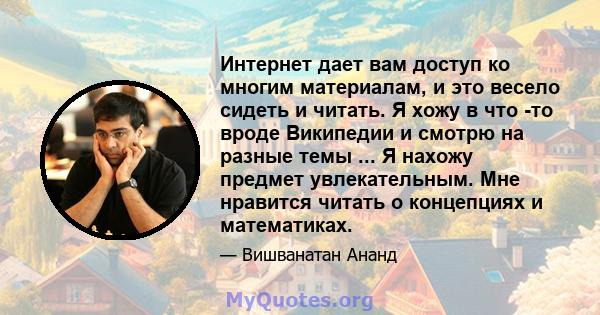 Интернет дает вам доступ ко многим материалам, и это весело сидеть и читать. Я хожу в что -то вроде Википедии и смотрю на разные темы ... Я нахожу предмет увлекательным. Мне нравится читать о концепциях и математиках.