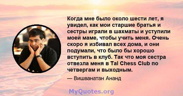 Когда мне было около шести лет, я увидел, как мои старшие братья и сестры играли в шахматы и уступили моей маме, чтобы учить меня. Очень скоро я избивал всех дома, и они подумали, что было бы хорошо вступить в клуб. Так 