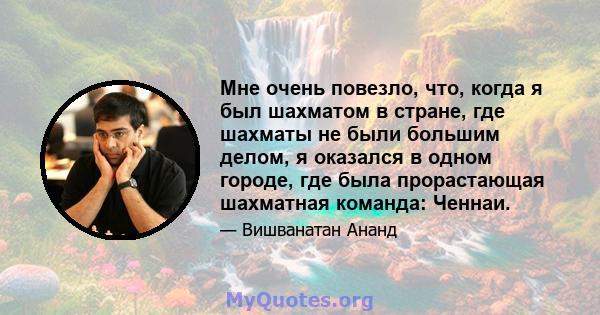 Мне очень повезло, что, когда я был шахматом в стране, где шахматы не были большим делом, я оказался в одном городе, где была прорастающая шахматная команда: Ченнаи.