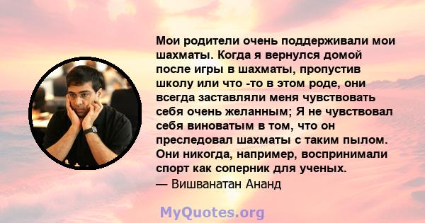 Мои родители очень поддерживали мои шахматы. Когда я вернулся домой после игры в шахматы, пропустив школу или что -то в этом роде, они всегда заставляли меня чувствовать себя очень желанным; Я не чувствовал себя