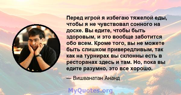 Перед игрой я избегаю тяжелой еды, чтобы я не чувствовал сонного на доске. Вы едите, чтобы быть здоровым, и это вообще заботится обо всем. Кроме того, вы не можете быть слишком привередливым, так как на турнирах вы