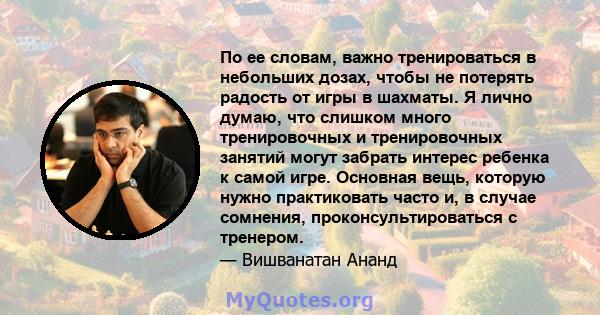 По ее словам, важно тренироваться в небольших дозах, чтобы не потерять радость от игры в шахматы. Я лично думаю, что слишком много тренировочных и тренировочных занятий могут забрать интерес ребенка к самой игре.