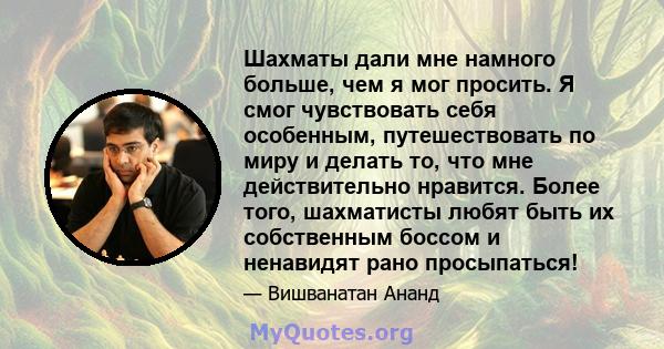 Шахматы дали мне намного больше, чем я мог просить. Я смог чувствовать себя особенным, путешествовать по миру и делать то, что мне действительно нравится. Более того, шахматисты любят быть их собственным боссом и