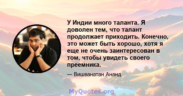 У Индии много таланта. Я доволен тем, что талант продолжает приходить. Конечно, это может быть хорошо, хотя я еще не очень заинтересован в том, чтобы увидеть своего преемника.