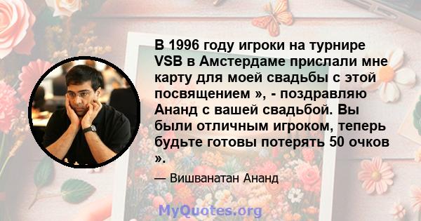 В 1996 году игроки на турнире VSB в Амстердаме прислали мне карту для моей свадьбы с этой посвящением », - поздравляю Ананд с вашей свадьбой. Вы были отличным игроком, теперь будьте готовы потерять 50 очков ».