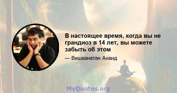 В настоящее время, когда вы не грандиоз в 14 лет, вы можете забыть об этом