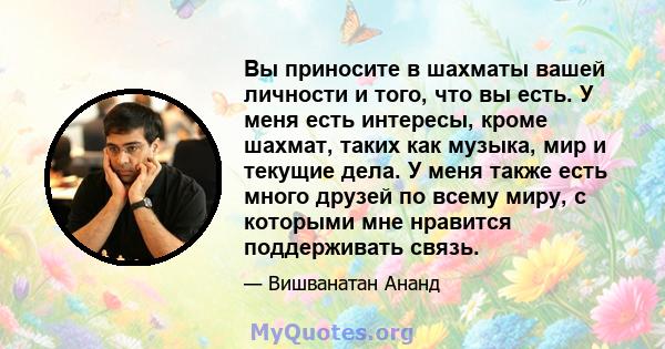 Вы приносите в шахматы вашей личности и того, что вы есть. У меня есть интересы, кроме шахмат, таких как музыка, мир и текущие дела. У меня также есть много друзей по всему миру, с которыми мне нравится поддерживать