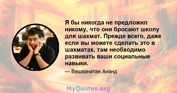 Я бы никогда не предложил никому, что они бросают школу для шахмат. Прежде всего, даже если вы можете сделать это в шахматах, там необходимо развивать ваши социальные навыки.