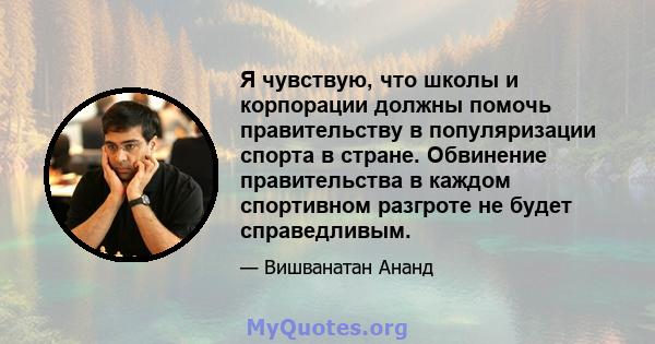 Я чувствую, что школы и корпорации должны помочь правительству в популяризации спорта в стране. Обвинение правительства в каждом спортивном разгроте не будет справедливым.