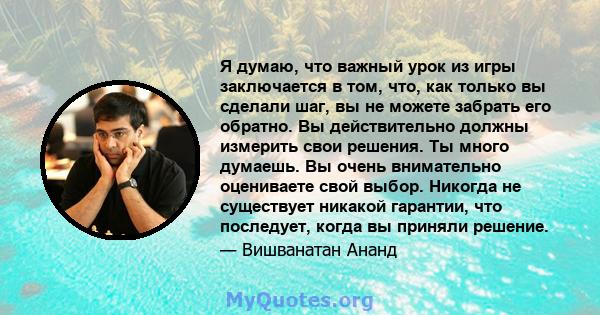 Я думаю, что важный урок из игры заключается в том, что, как только вы сделали шаг, вы не можете забрать его обратно. Вы действительно должны измерить свои решения. Ты много думаешь. Вы очень внимательно оцениваете свой 