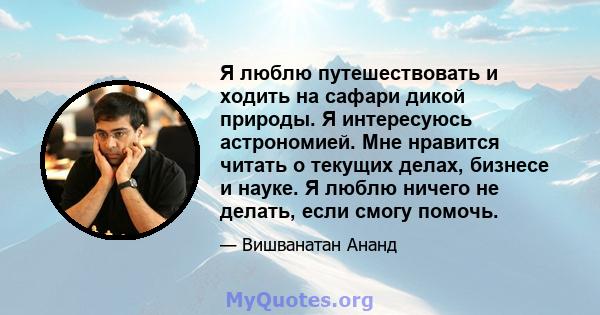 Я люблю путешествовать и ходить на сафари дикой природы. Я интересуюсь астрономией. Мне нравится читать о текущих делах, бизнесе и науке. Я люблю ничего не делать, если смогу помочь.